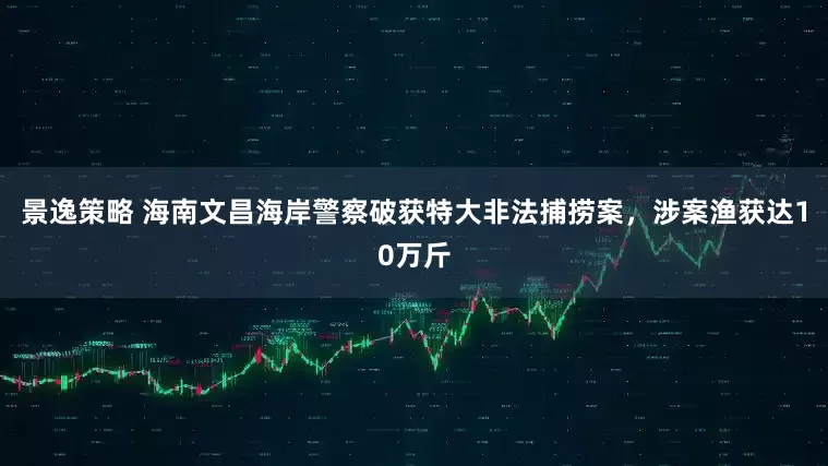 景逸策略 海南文昌海岸警察破获特大非法捕捞案，涉案渔获达10万斤