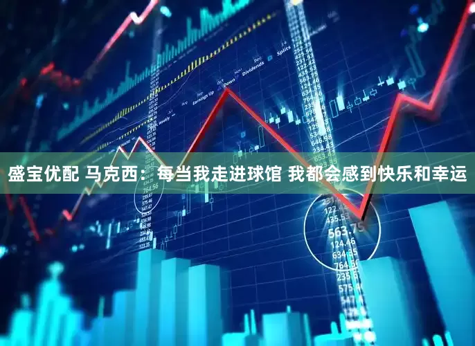 盛宝优配 马克西：每当我走进球馆 我都会感到快乐和幸运