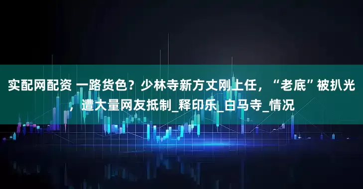 实配网配资 一路货色？少林寺新方丈刚上任，“老底”被扒光，遭大量网友抵制_释印乐_白马寺_情况