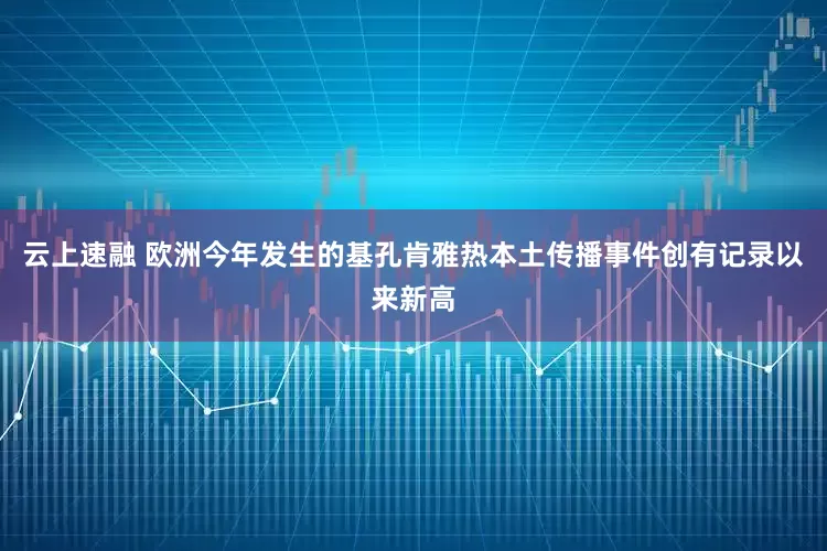 云上速融 欧洲今年发生的基孔肯雅热本土传播事件创有记录以来新高