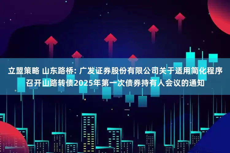立盟策略 山东路桥: 广发证券股份有限公司关于适用简化程序召开山路转债2025年第一次债券持有人会议的通知