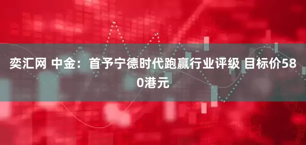 奕汇网 中金：首予宁德时代跑赢行业评级 目标价580港元