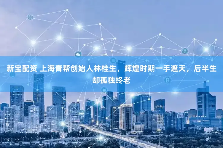 新宝配资 上海青帮创始人林桂生，辉煌时期一手遮天，后半生却孤独终老