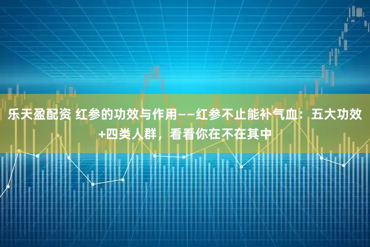 乐天盈配资 红参的功效与作用——红参不止能补气血：五大功效+四类人群，看看你在不在其中