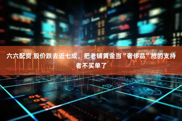 六六配资 股价跌去近七成，把老铺黄金当“奢侈品”抢的支持者不买单了